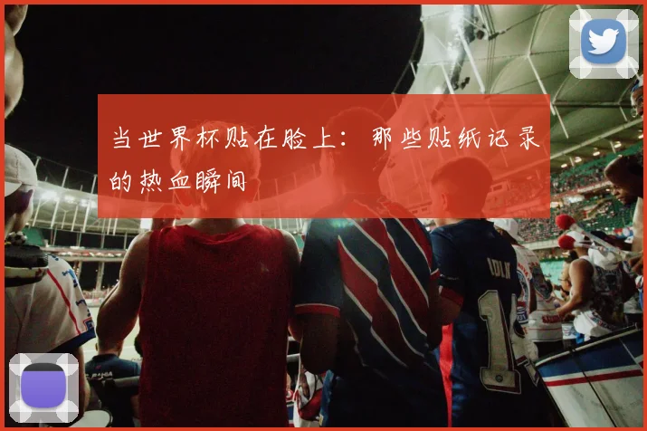 当世界杯贴在脸上:那些贴纸记录的热血瞬间