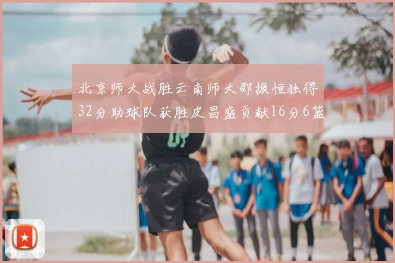北京师大战胜云南师大邵振恒独得32分助球队获胜皮昌盛贡献16分6篮板5助攻