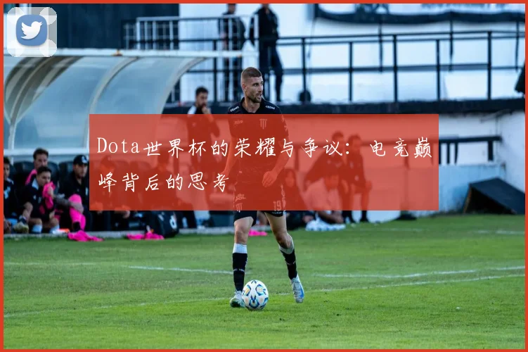 Dota世界杯的荣耀与争议：电竞巅峰背后的思考