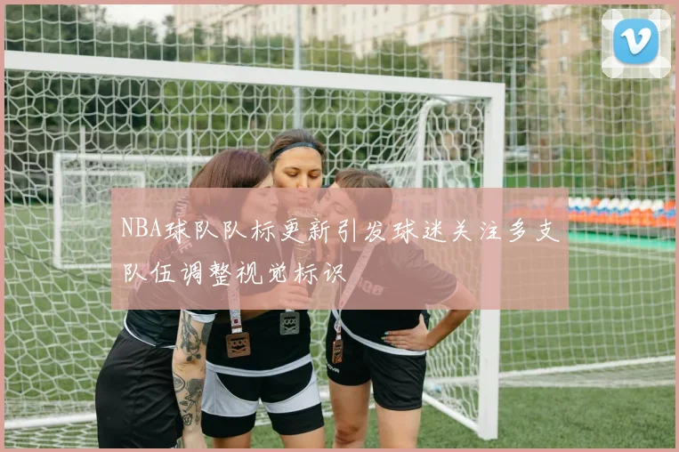 NBA球队队标更新引发球迷关注多支队伍调整视觉标识