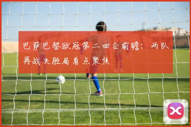 巴萨巴黎欧冠第二回合前瞻：两队再战决胜局看点聚焦