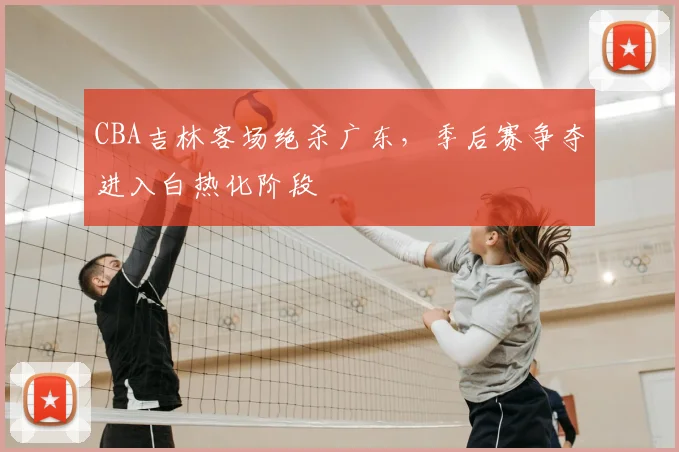 CBA吉林客场绝杀广东，季后赛争夺进入白热化阶段