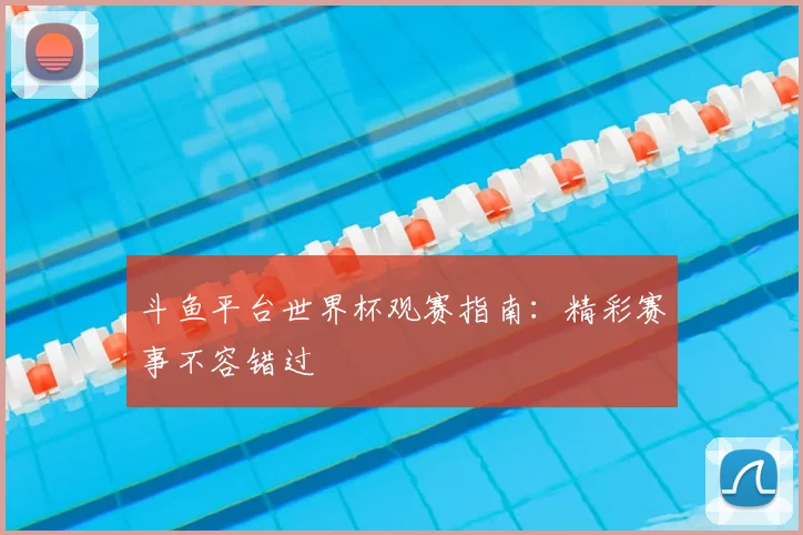 斗鱼平台世界杯观赛指南：精彩赛事不容错过