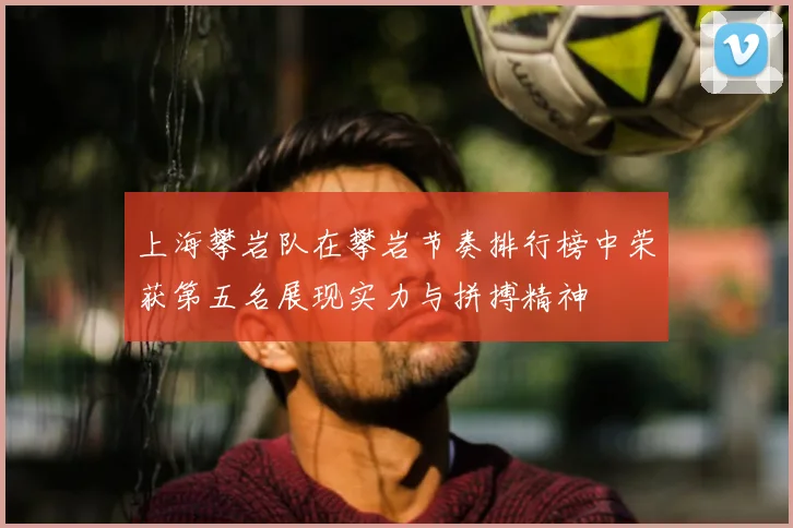 上海攀岩队在攀岩节奏排行榜中荣获第五名展现实力与拼搏精神