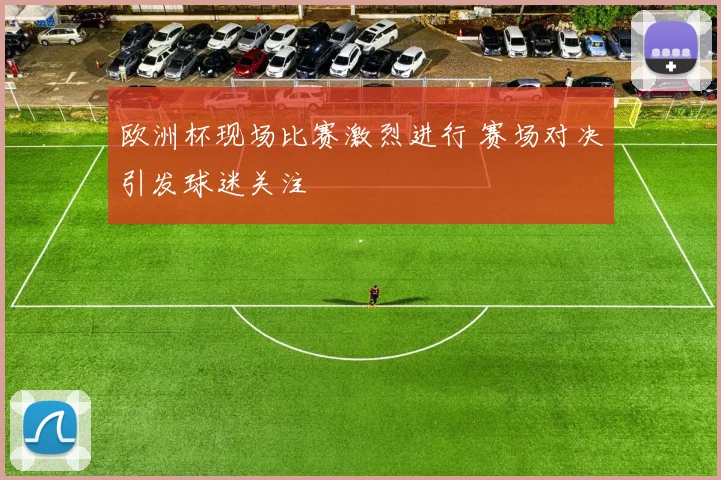 欧洲杯现场比赛激烈进行 赛场对决引发球迷关注