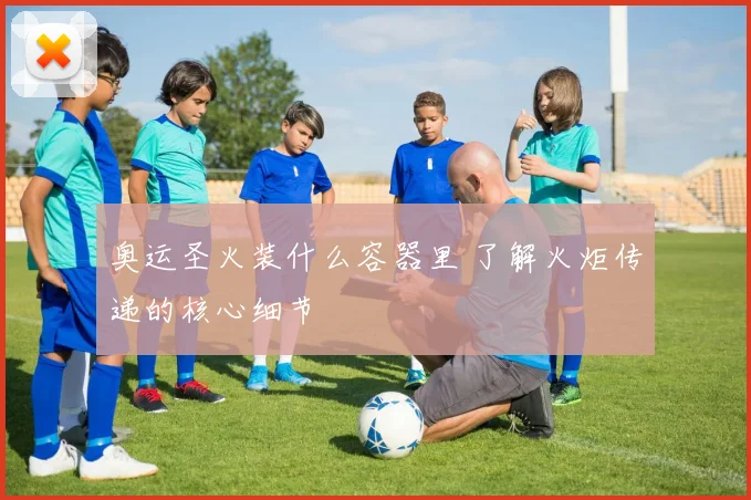 奥运圣火装什么容器里 了解火炬传递的核心细节