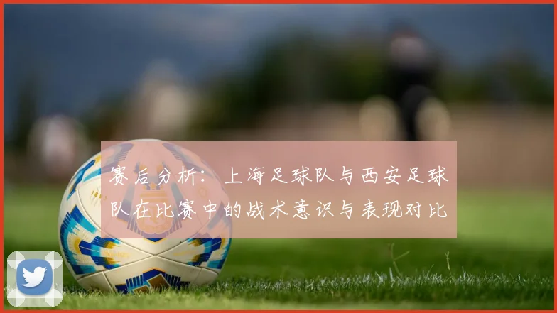 赛后分析:上海足球队与西安足球队在比赛中的战术意识与表现对比