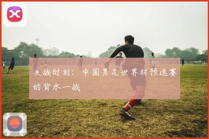 决战时刻：中国男足世界杯预选赛的背水一战
