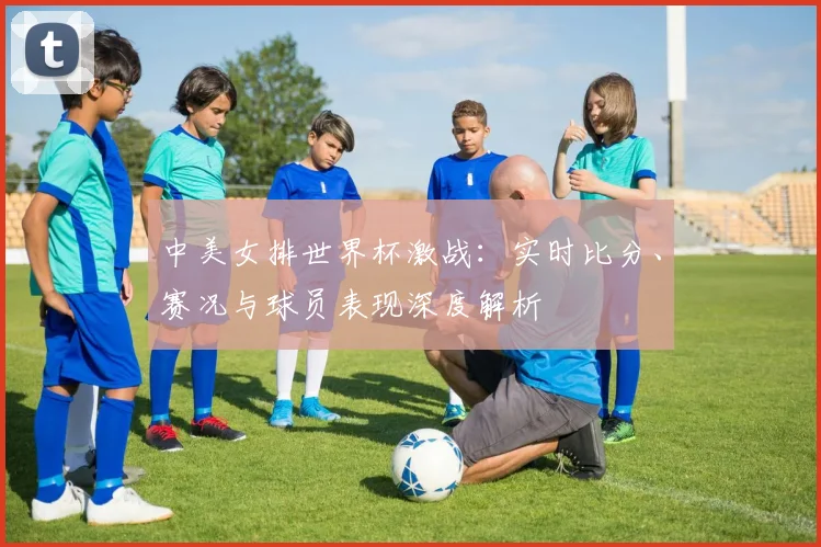 中美女排世界杯激战：实时比分、赛况与球员表现深度解析