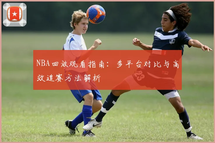NBA回放观看指南：多平台对比与高效追赛方法解析
