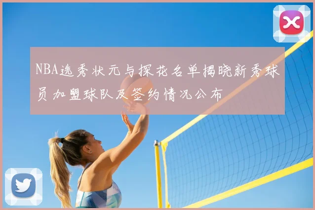 NBA选秀状元与探花名单揭晓新秀球员加盟球队及签约情况公布
