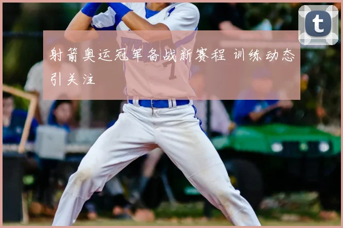 射箭奥运冠军备战新赛程 训练动态引关注