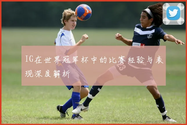 IG在世界冠军杯中的比赛经验与表现深度解析