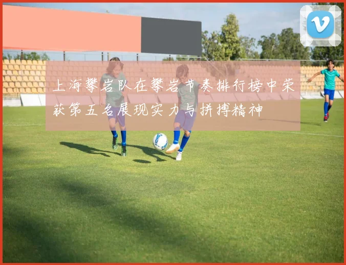 上海攀岩队在攀岩节奏排行榜中荣获第五名展现实力与拼搏精神