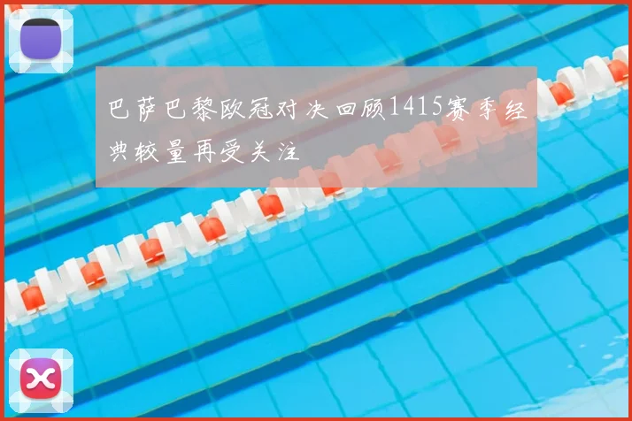 巴萨巴黎欧冠对决回顾1415赛季经典较量再受关注