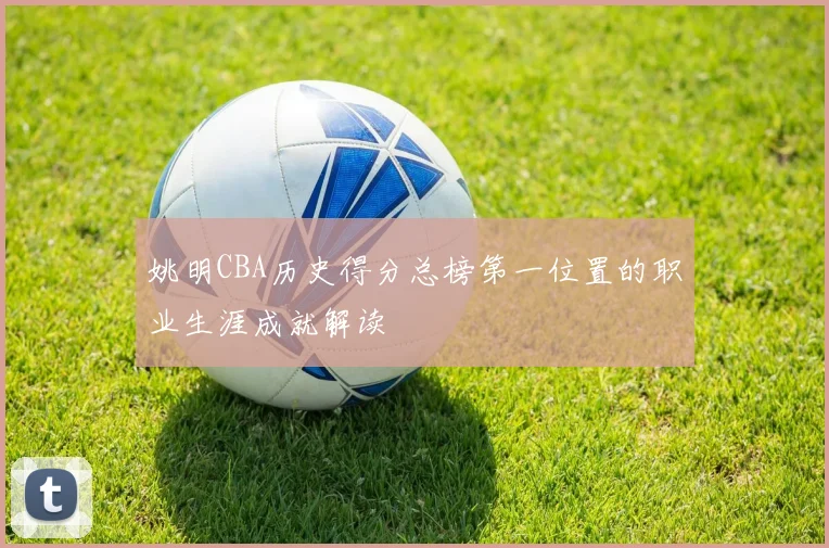 姚明CBA历史得分总榜第一位置的职业生涯成就解读