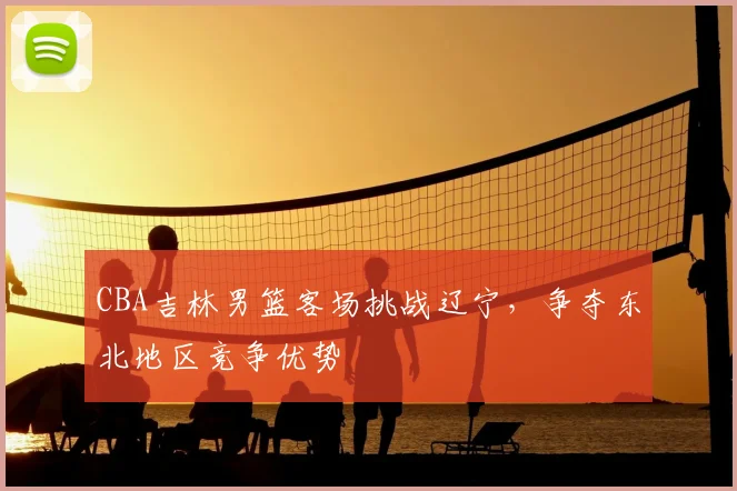 CBA吉林男篮客场挑战辽宁,争夺东北地区竞争优势