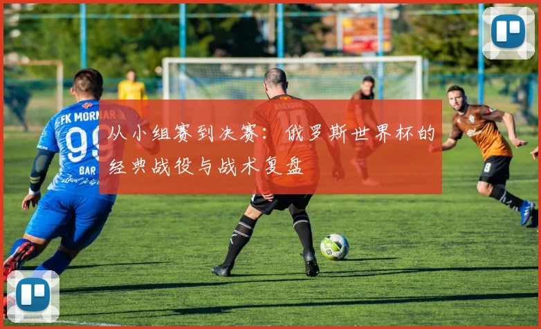 从小组赛到决赛：俄罗斯世界杯的经典战役与战术复盘