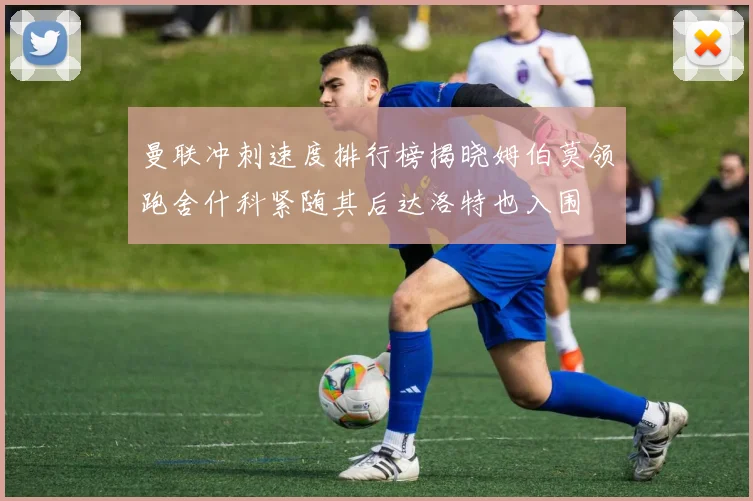 曼联冲刺速度排行榜揭晓姆伯莫领跑舍什科紧随其后达洛特也入围