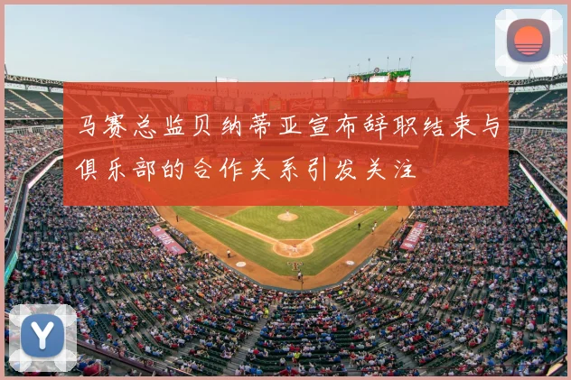 马赛总监贝纳蒂亚宣布辞职结束与俱乐部的合作关系引发关注