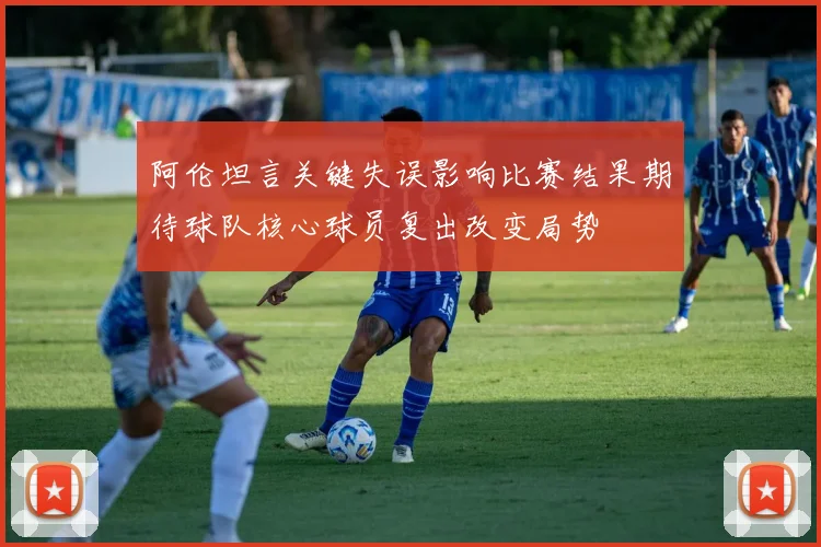 阿伦坦言关键失误影响比赛结果期待球队核心球员复出改变局势