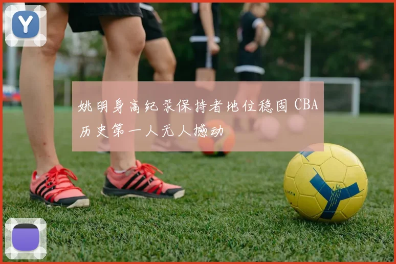 姚明身高纪录保持者地位稳固 CBA历史第一人无人撼动