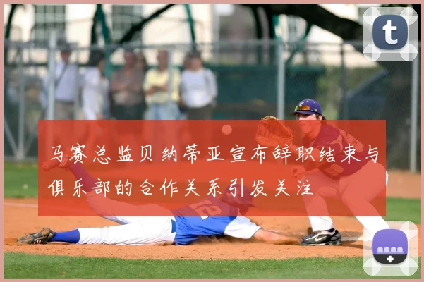 马赛总监贝纳蒂亚宣布辞职结束与俱乐部的合作关系引发关注