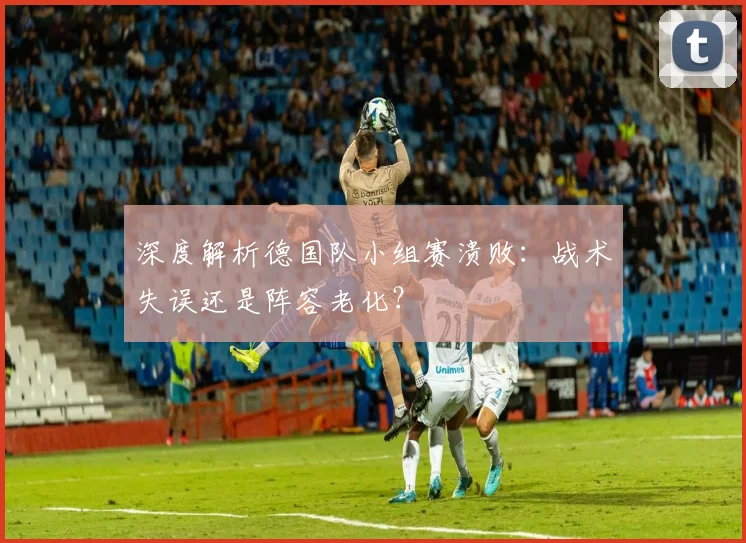 深度解析德国队小组赛溃败：战术失误还是阵容老化？