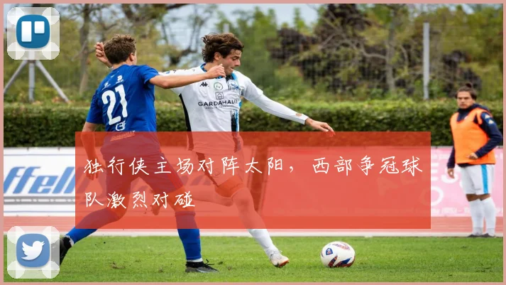 独行侠主场对阵太阳，西部争冠球队激烈对碰