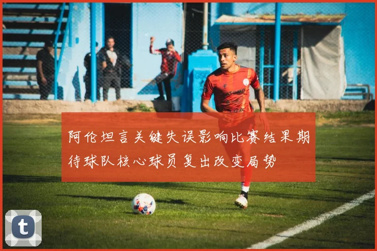 阿伦坦言关键失误影响比赛结果期待球队核心球员复出改变局势