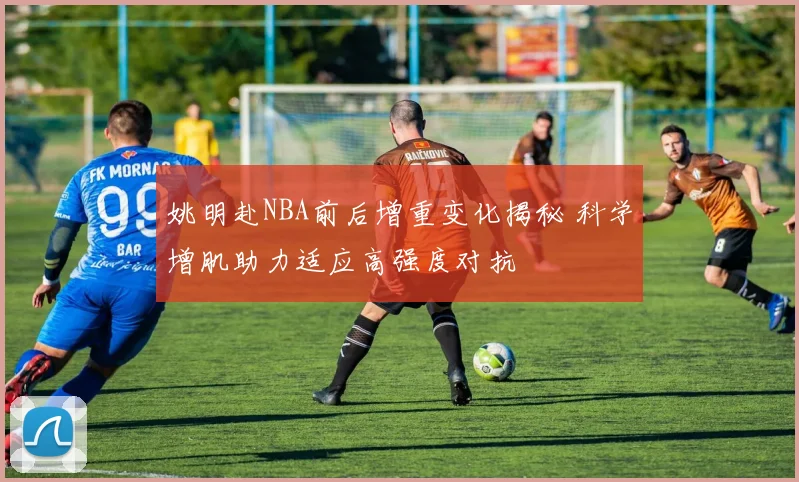 姚明赴NBA前后增重变化揭秘 科学增肌助力适应高强度对抗