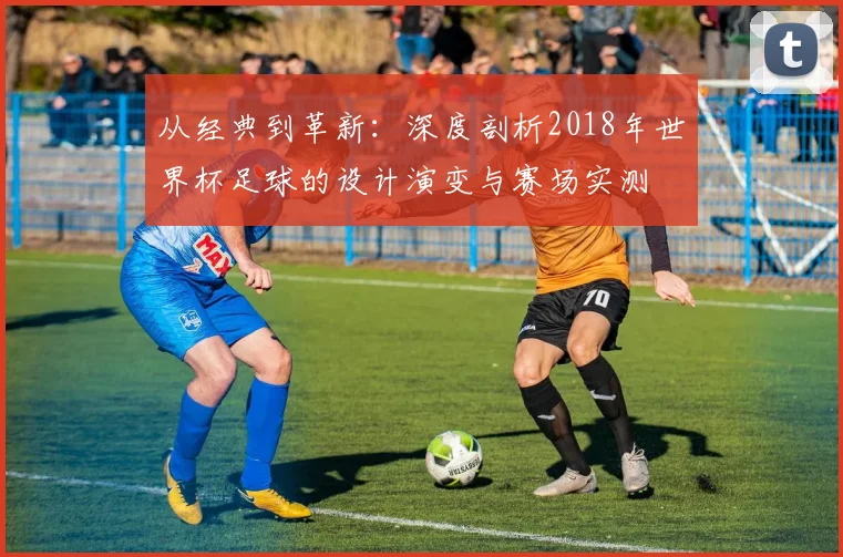 从经典到革新：深度剖析2018年世界杯足球的设计演变与赛场实测