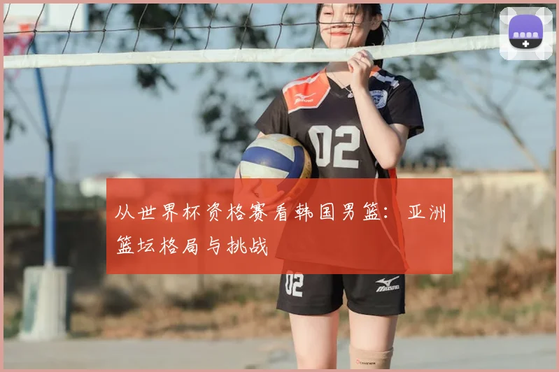 从世界杯资格赛看韩国男篮：亚洲篮坛格局与挑战