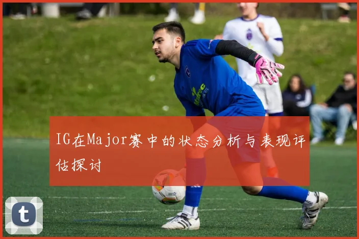 IG在Major赛中的状态分析与表现评估探讨
