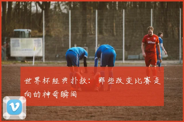 世界杯经典扑救：那些改变比赛走向的神奇瞬间