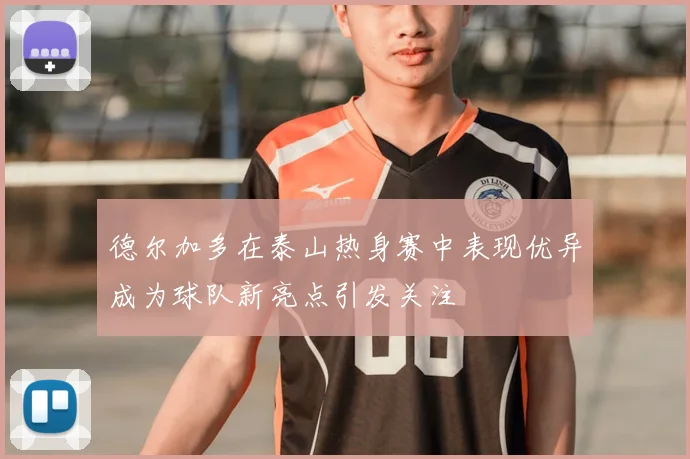德尔加多在泰山热身赛中表现优异成为球队新亮点引发关注
