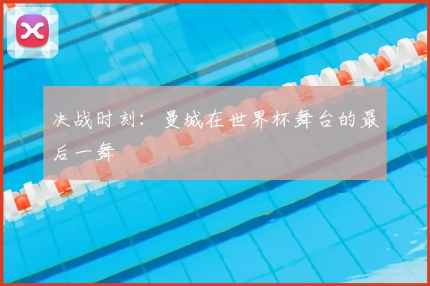 决战时刻：曼城在世界杯舞台的最后一舞