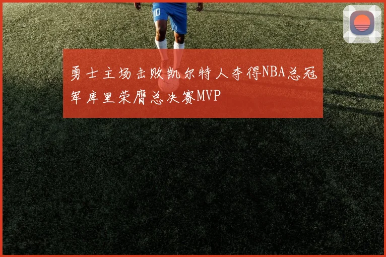 勇士主场击败凯尔特人夺得NBA总冠军库里荣膺总决赛MVP