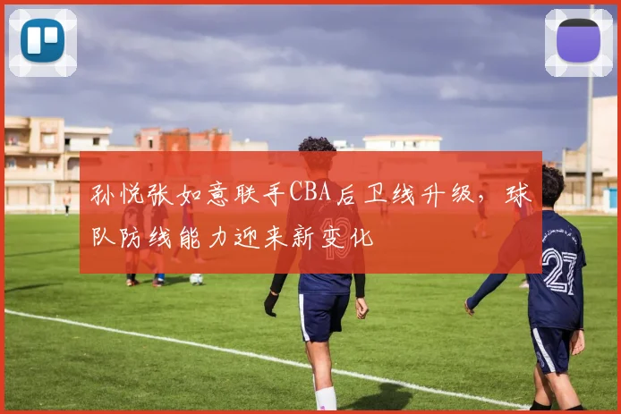 孙悦张如意联手CBA后卫线升级，球队防线能力迎来新变化