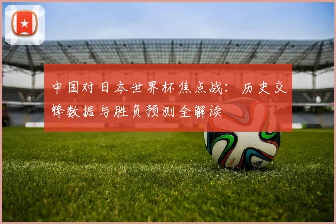 中国对日本世界杯焦点战：历史交锋数据与胜负预测全解读