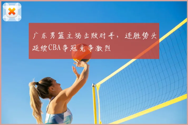 广东男篮主场击败对手,连胜势头延续CBA争冠竞争激烈