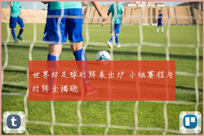 世界杯足球对阵表出炉 小组赛程与对阵全揭晓