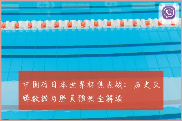 中国对日本世界杯焦点战：历史交锋数据与胜负预测全解读