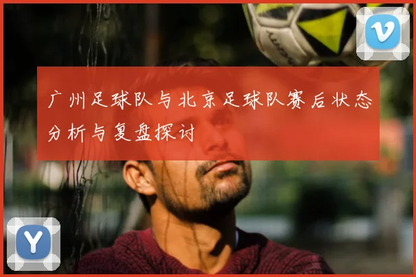 广州足球队与北京足球队赛后状态分析与复盘探讨