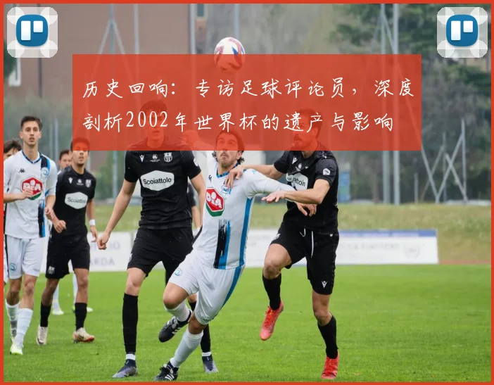 历史回响：专访足球评论员，深度剖析2002年世界杯的遗产与影响