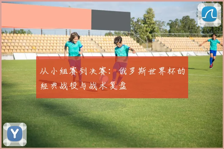 从小组赛到决赛：俄罗斯世界杯的经典战役与战术复盘