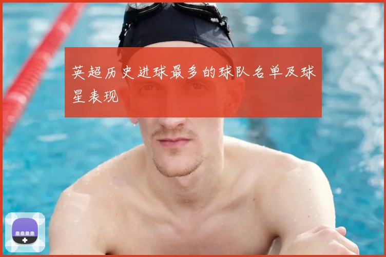 英超历史进球最多的球队名单及球星表现