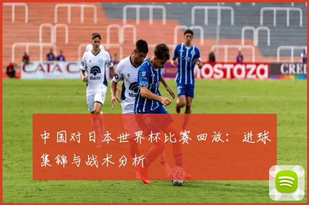 中国对日本世界杯比赛回放：进球集锦与战术分析