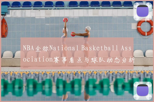 NBA全称National Basketball Association赛事看点与球队动态分析