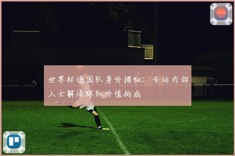 世界杯德国队身价揭秘:专访内部人士解读球队价值构成